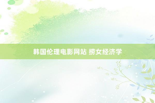 韩国伦理电影网站 捞女经济学