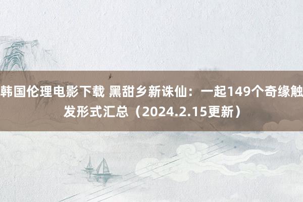 韩国伦理电影下载 黑甜乡新诛仙：一起149个奇缘触发形式汇总（2024.2.15更新）
