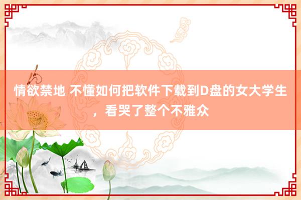 情欲禁地 不懂如何把软件下载到D盘的女大学生，看哭了整个不雅众