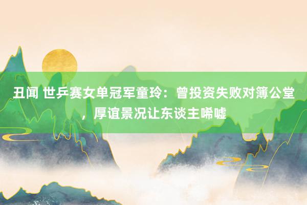 丑闻 世乒赛女单冠军童玲：曾投资失败对簿公堂，厚谊景况让东谈主唏嘘