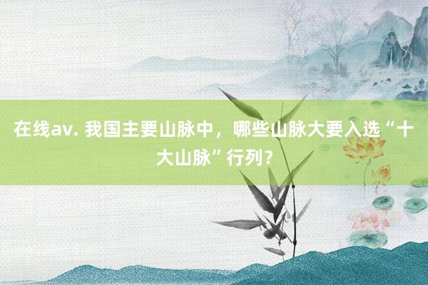 在线av. 我国主要山脉中，哪些山脉大要入选“十大山脉”行列？