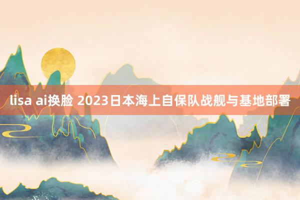 lisa ai换脸 2023日本海上自保队战舰与基地部署