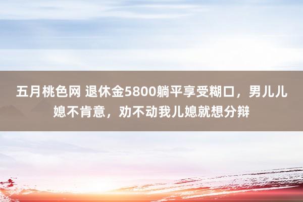 五月桃色网 退休金5800躺平享受糊口，男儿儿媳不肯意，劝不动我儿媳就想分辩