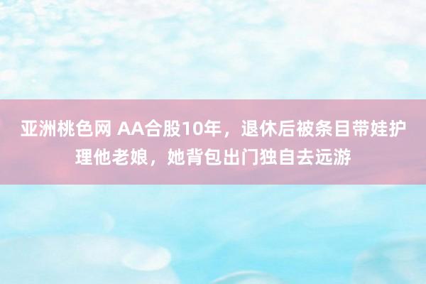 亚洲桃色网 AA合股10年,退休后被条目带娃护理他老娘,她背包出门独自去远游