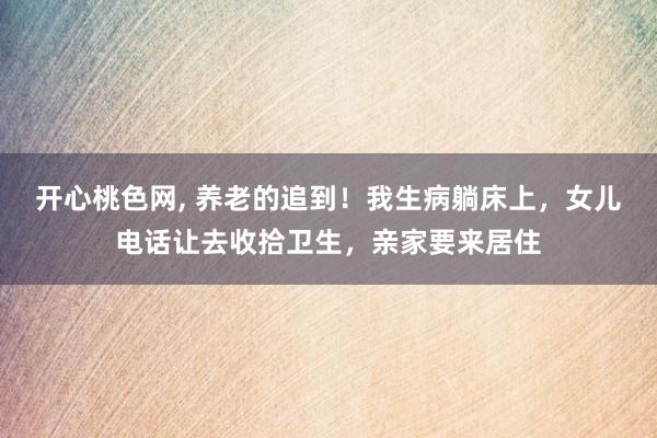 开心桃色网， 养老的追到！我生病躺床上，女儿电话让去收拾卫生，亲家要来居住