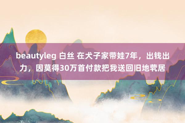 beautyleg 白丝 在犬子家带娃7年，出钱出力，因莫得30万首付款把我送回旧地茕居