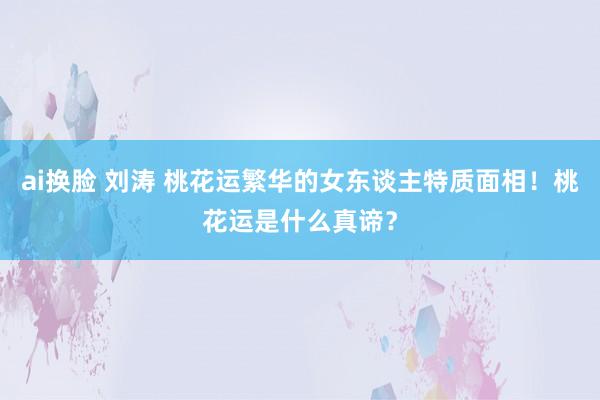 ai换脸 刘涛 桃花运繁华的女东谈主特质面相！桃花运是什么真谛？