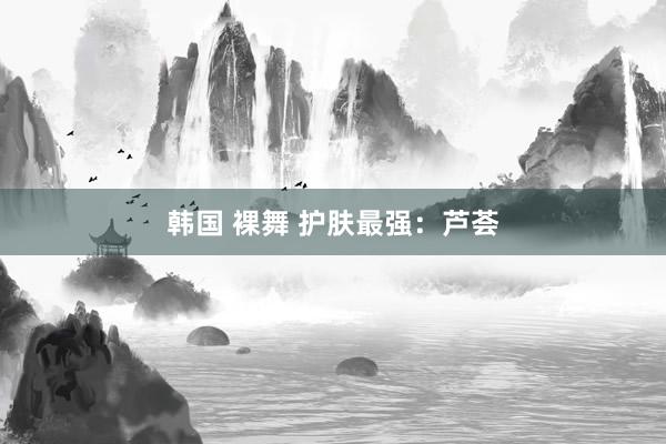 韩国 裸舞 护肤最强：芦荟