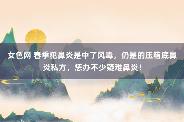 女色网 春季犯鼻炎是中了风毒，仍是的压箱底鼻炎私方，惩办不少疑难鼻炎！