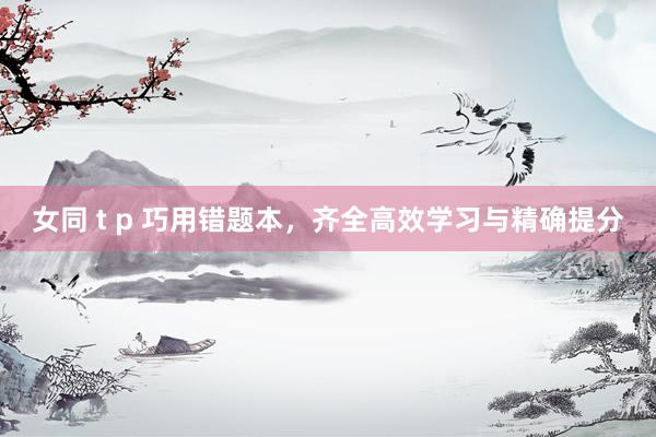 女同 t p 巧用错题本，齐全高效学习与精确提分