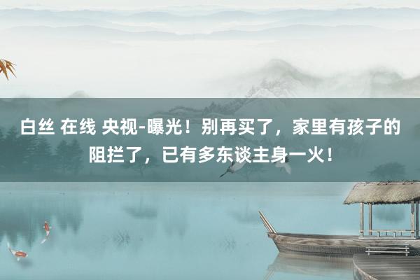 白丝 在线 央视-曝光！别再买了，家里有孩子的阻拦了，已有多东谈主身一火！