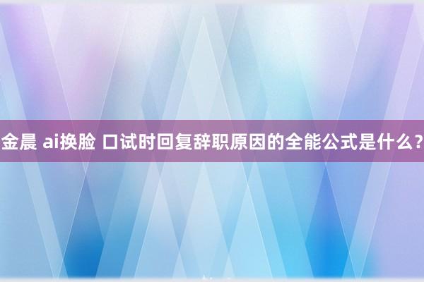 金晨 ai换脸 口试时回复辞职原因的全能公式是什么？
