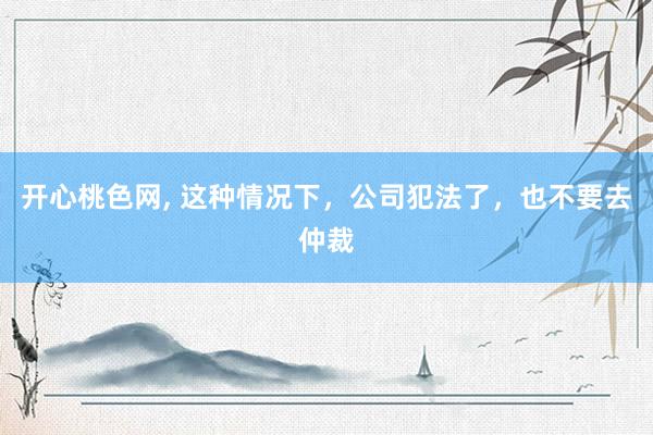 开心桃色网， 这种情况下，公司犯法了，也不要去仲裁