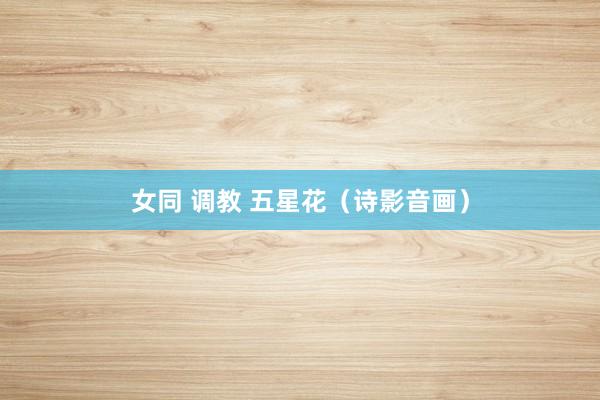 女同 调教 五星花（诗影音画）