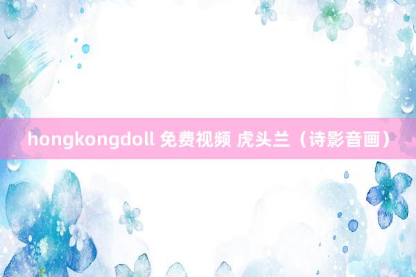 hongkongdoll 免费视频 虎头兰（诗影音画）