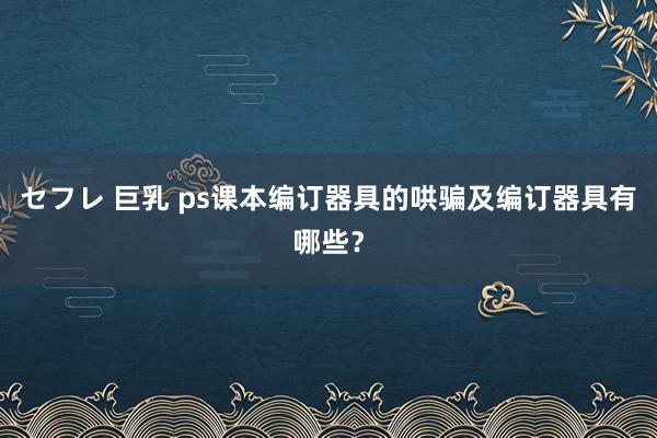 セフレ 巨乳 ps课本编订器具的哄骗及编订器具有哪些？