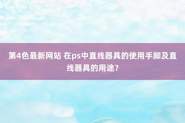 第4色最新网站 在ps中直线器具的使用手脚及直线器具的用途？