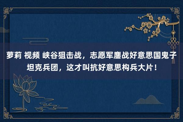 萝莉 视频 峡谷狙击战，志愿军鏖战好意思国鬼子坦克兵团，这才叫抗好意思构兵大片！