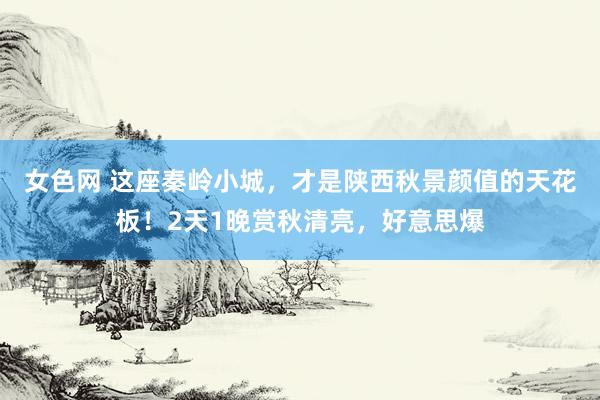 女色网 这座秦岭小城，才是陕西秋景颜值的天花板！2天1晚赏秋清亮，好意思爆