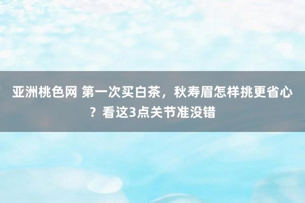 亚洲桃色网 第一次买白茶，秋寿眉怎样挑更省心？看这3点关节准没错