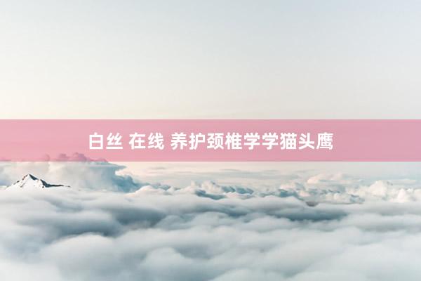 白丝 在线 养护颈椎学学猫头鹰