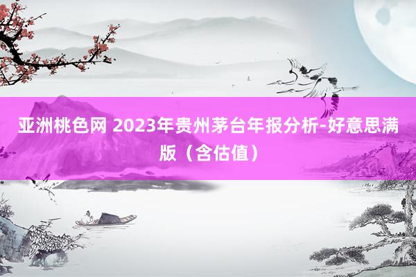 亚洲桃色网 2023年贵州茅台年报分析-好意思满版（含估值）