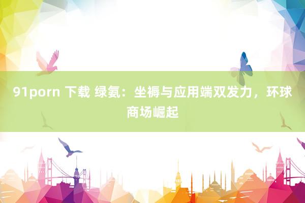91porn 下载 绿氨：坐褥与应用端双发力，环球商场崛起