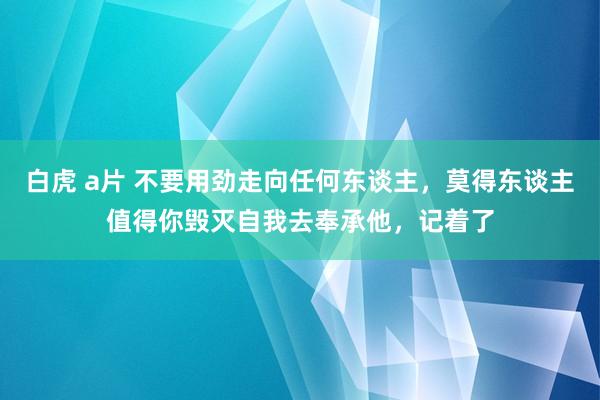 白虎 a片 不要用劲走向任何东谈主，莫得东谈主值得你毁灭自我去奉承他，记着了