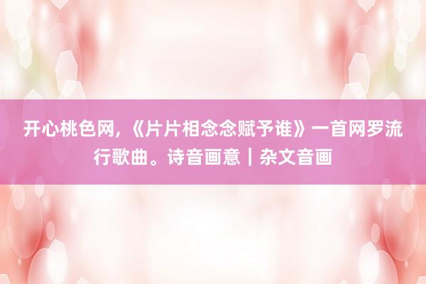 开心桃色网， 《片片相念念赋予谁》一首网罗流行歌曲。诗音画意｜杂文音画