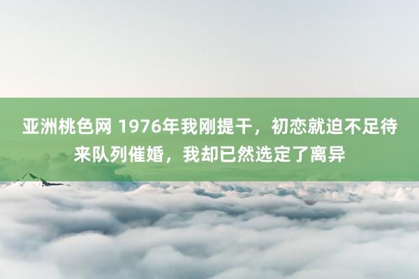 亚洲桃色网 1976年我刚提干，初恋就迫不足待来队列催婚，我却已然选定了离异