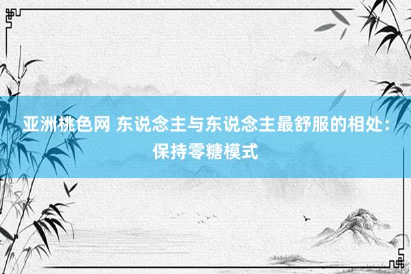 亚洲桃色网 东说念主与东说念主最舒服的相处：保持零糖模式