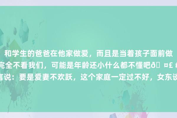 和学生的爸爸在他家做爱，而且是当着孩子面前做爱，太刺激了，孩子完全不看我们，可能是年龄还小什么都不懂吧🤣 #同城 #文爱 #自慰 莫言说：要是爱妻不欢跃，这个家庭一定过不好，女东谈主等于男东谈主的一面镜子，丈夫的作风，决定爱妻的性情，而爱妻的性情，决定丈夫的运势。