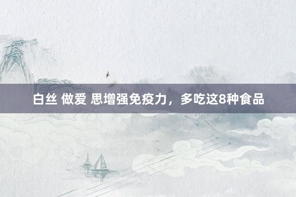 白丝 做爱 思增强免疫力，多吃这8种食品