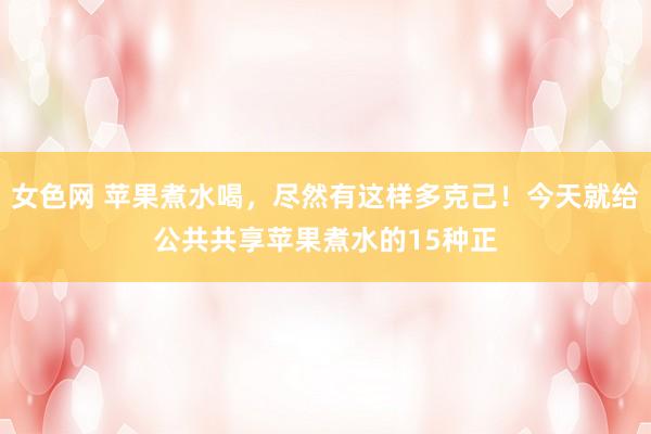 女色网 苹果煮水喝,尽然有这样多克己!今天就给公共共享苹果煮水的15种正