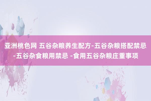 亚洲桃色网 五谷杂粮养生配方-五谷杂粮搭配禁忌-五谷杂食粮用禁忌 -食用五谷杂粮庄重事项