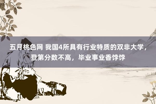五月桃色网 我国4所具有行业特质的双非大学，登第分数不高，毕业事业香饽饽