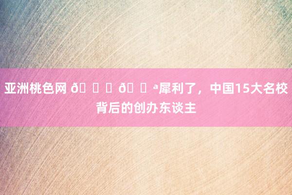 亚洲桃色网 🎓💪犀利了，中国15大名校背后的创办东谈主