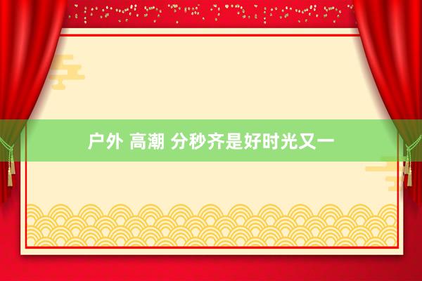户外 高潮 分秒齐是好时光又一