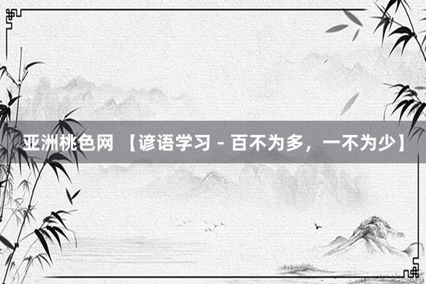 亚洲桃色网 【谚语学习 - 百不为多，一不为少】
