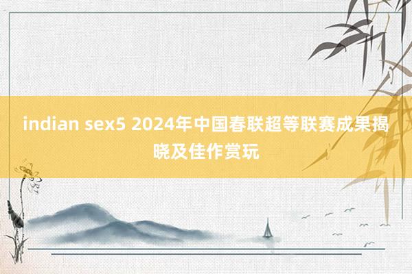 indian sex5 2024年中国春联超等联赛成果揭晓及佳作赏玩