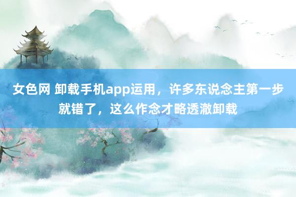 女色网 卸载手机app运用，许多东说念主第一步就错了，这么作念才略透澈卸载