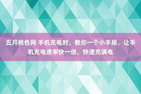 五月桃色网 手机充电时，教你一个小手段，让手机充电速率快一倍，快速充满电