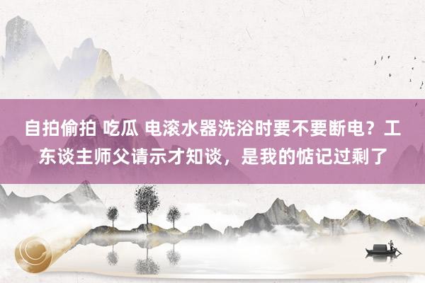 自拍偷拍 吃瓜 电滚水器洗浴时要不要断电？工东谈主师父请示才知谈，是我的惦记过剩了