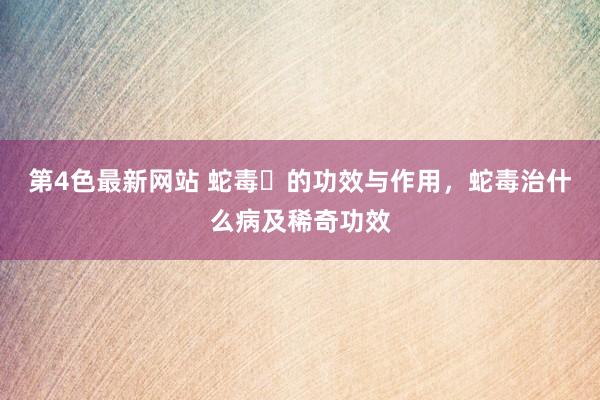 第4色最新网站 蛇毒​的功效与作用，蛇毒治什么病及稀奇功效