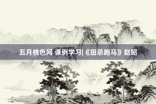 五月桃色网 课例学习|《田忌跑马》赵昭