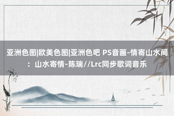 亚洲色图|欧美色图|亚洲色吧 PS音画-情寄山水间：山水寄情-陈瑞//Lrc同步歌词音乐
