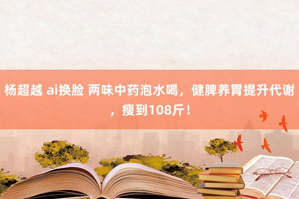 杨超越 ai换脸 两味中药泡水喝，健脾养胃提升代谢，瘦到108斤！