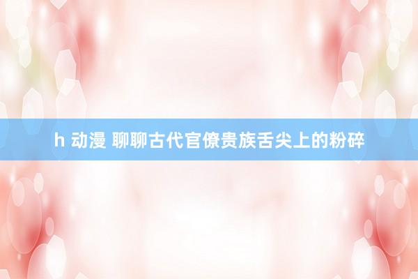h 动漫 聊聊古代官僚贵族舌尖上的粉碎