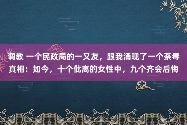 调教 一个民政局的一又友，跟我涌现了一个荼毒真相：如今，十个仳离的女性中，九个齐会后悔