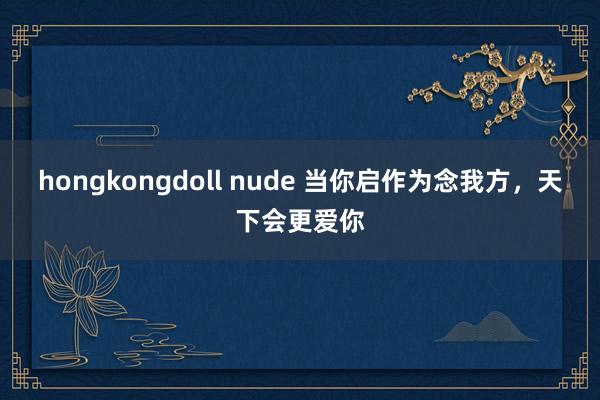 hongkongdoll nude 当你启作为念我方，天下会更爱你